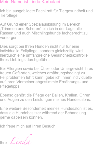 Mein Name ist Linda Karbalaei

Ich bin ausgebildete Fachkraft für Tiergesundheit und Tierpflege. 

Auf Grund einer Spezialausbildung im Bereich „Trimmen und Scheren“ bin ich in der Lage alle Rassen und auch Mischlingshunde fachgerecht zu versorgen.

Dies sorgt bei Ihren Hunden nicht nur für eine individuelle Fellpflege, sondern gleichzeitig wird hierdurch eine umfangreiche Gesundheitskontrolle Ihres LIeblings durchgeführt. 

Bei Allergien sowie bei Über- oder Untergewicht ihres treuen Gefährten, welches ernährungsbedingt zu Fellproblemen führt kann, gebe ich Ihnen individuelle auf Ihren Vierbeiner abgestimmte Ernährungs- und Pflegetipps.

Ebenso gehört die Pflege der Ballen, Krallen, Ohren und Augen zu den Leistungen meines Hundesalons.

Eine weitere Besonderheit meines Hundesalon ist es, dass die Hundebesitzer während der Behandlung gerne dabeisein können.

Ich freue mich auf Ihren Besuch

Ihre  Linda